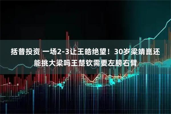 括普投资 一场2-3让王皓绝望!30岁梁靖崑还能挑大梁吗王楚钦需要左膀右臂