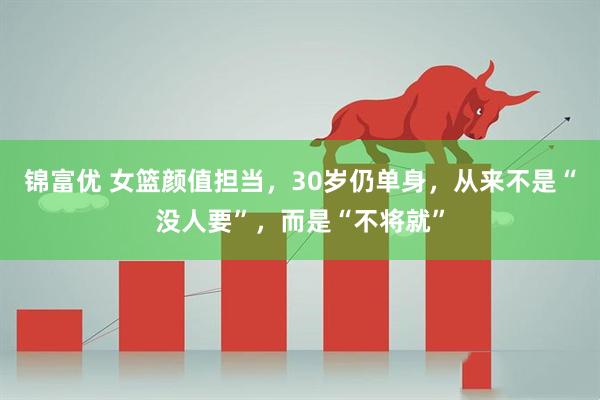 锦富优 女篮颜值担当,30岁仍单身,从来不是“没人要”,而是“不将就”