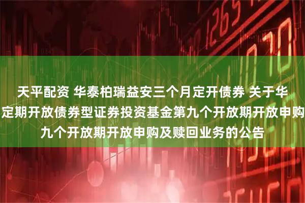 天平配资 华泰柏瑞益安三个月定开债券 关于华泰柏瑞益安三个月定期开放债券型证券投资基金第九个开放期开放申购及赎回业务的公告