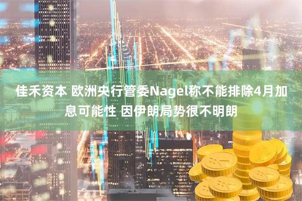 佳禾资本 欧洲央行管委Nagel称不能排除4月加息可能性 因伊朗局势很不明朗