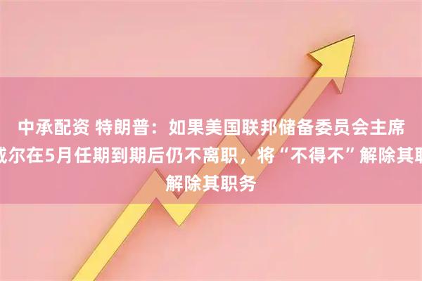 中承配资 特朗普：如果美国联邦储备委员会主席鲍威尔在5月任期到期后仍不离职，将“不得不”解除其职务