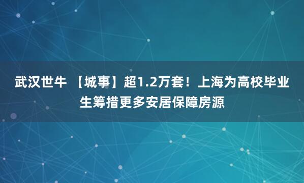 武汉世牛 【城事】超1.2万套！上海为高校毕业生筹措更多安居保障房源