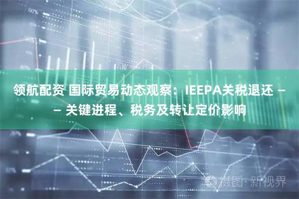 领航配资 国际贸易动态观察:IEEPA关税退还 —— 关键进程、税务及转让定价影响