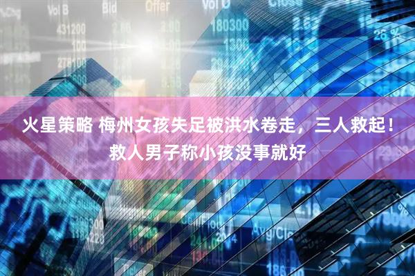 火星策略 梅州女孩失足被洪水卷走,三人救起!救人男子称小孩没事就好