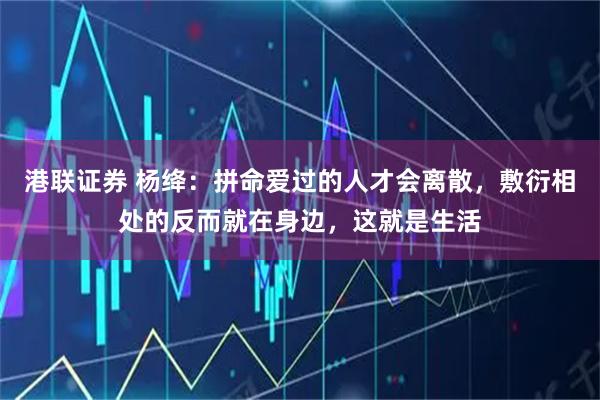 港联证券 杨绛：拼命爱过的人才会离散，敷衍相处的反而就在身边，这就是生活