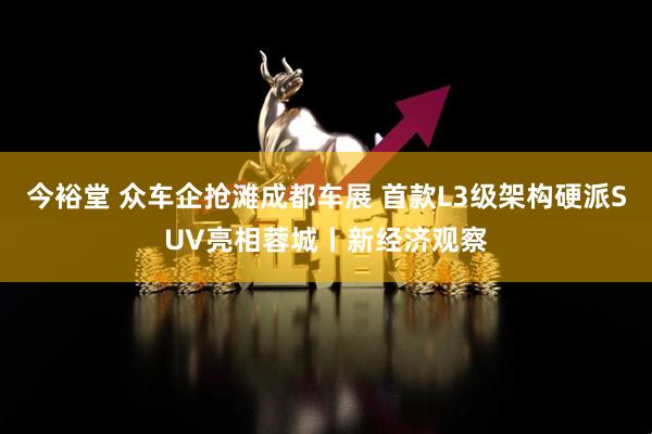 今裕堂 众车企抢滩成都车展 首款L3级架构硬派SUV亮相蓉城丨新经济观察