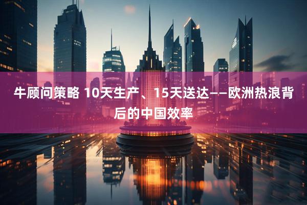 牛顾问策略 10天生产、15天送达——欧洲热浪背后的中国效率